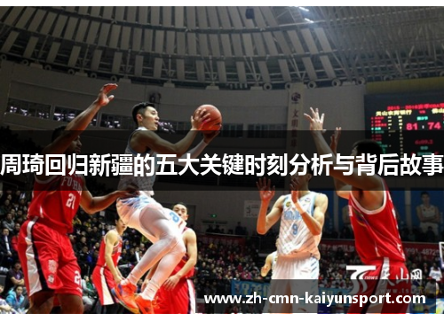 周琦回归新疆的五大关键时刻分析与背后故事 周琦回归新疆的五大关键时刻分析与背后故事