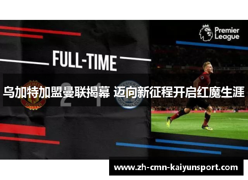 乌加特加盟曼联揭幕 迈向新征程开启红魔生涯