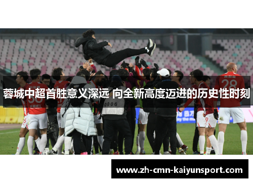 蓉城中超首胜意义深远 向全新高度迈进的历史性时刻 蓉城中超首胜意义深远 向全新高度迈进的历史性时刻